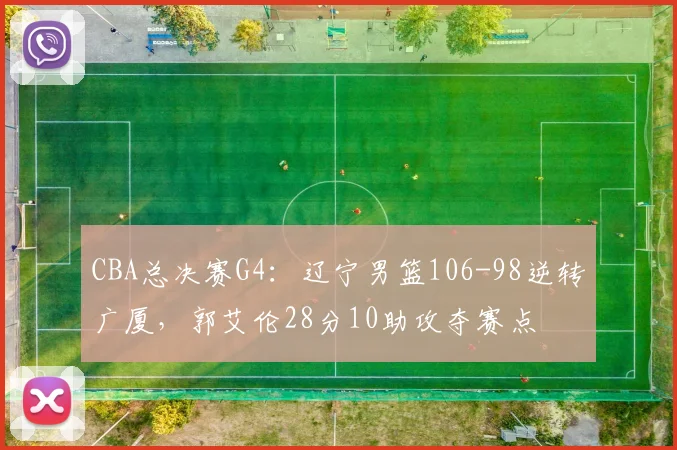 CBA总决赛G4：辽宁男篮106-98逆转广厦，郭艾伦28分10助攻夺赛点