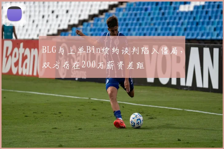 BLG与上单Bin续约谈判陷入僵局，双方存在200万薪资差距