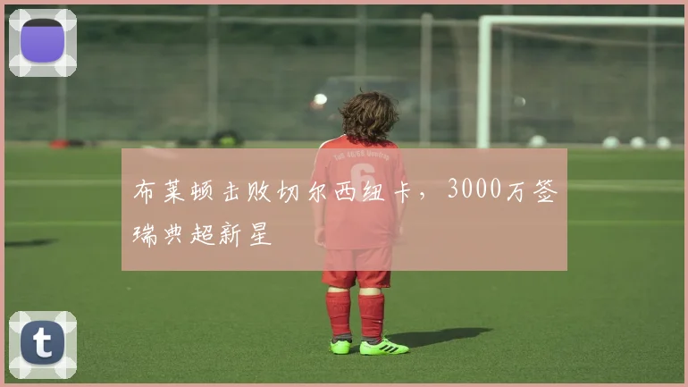 布莱顿击败切尔西纽卡，3000万签瑞典超新星