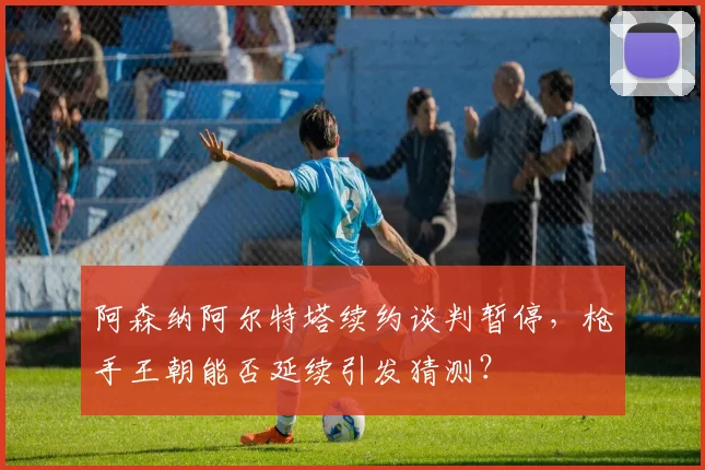 阿森纳阿尔特塔续约谈判暂停，枪手王朝能否延续引发猜测？